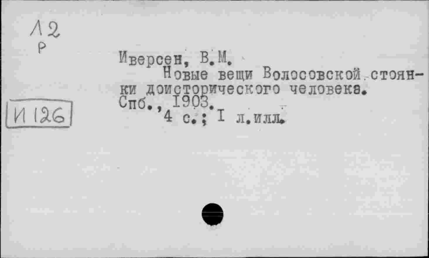 ﻿P
И lâG
Иверсен, B.M.
Новые вещи ВоЛОСОВСКОЙ.СТ9ЯН ки доисторического человеке.
Спб., 1903.
4 с. : I л. илл.